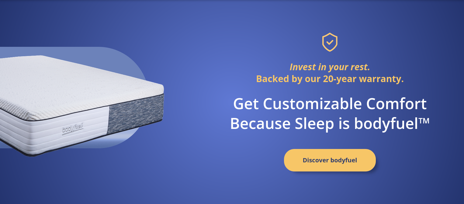 nvest in your rest.<br />
Backed by our 20-year warranty.</p>
<p>Get Customizable Comfort<br />
Because Sleep is bodyfuel™